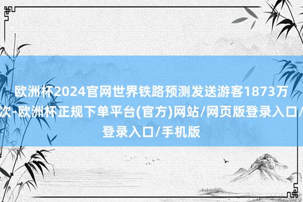 欧洲杯2024官网世界铁路预测发送游客1873万东谈主次-欧洲杯正规下单平台(官方)网站/网页版登录入口/手机版