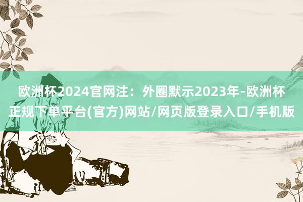 欧洲杯2024官网注：外圈默示2023年-欧洲杯正规下单平台(官方)网站/网页版登录入口/手机版