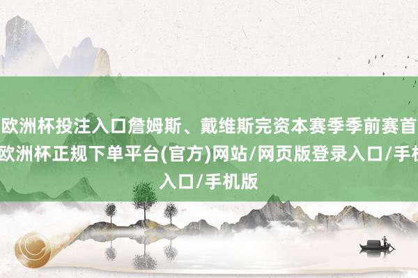 欧洲杯投注入口詹姆斯、戴维斯完资本赛季季前赛首秀-欧洲杯正规下单平台(官方)网站/网页版登录入口/手机版