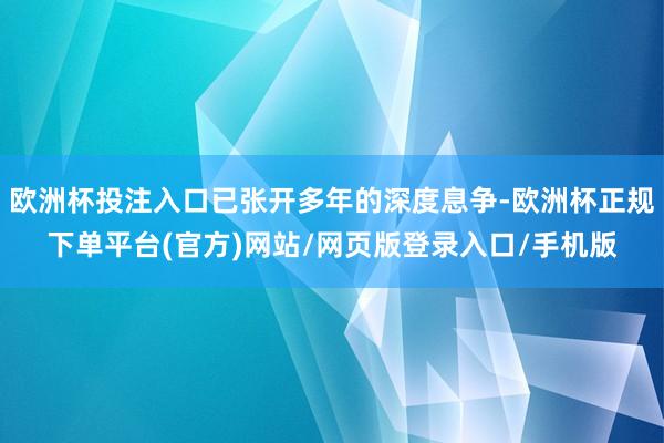 欧洲杯投注入口已张开多年的深度息争-欧洲杯正规下单平台(官方)网站/网页版登录入口/手机版