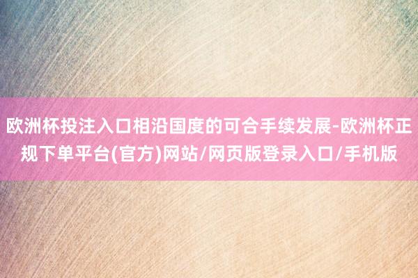 欧洲杯投注入口相沿国度的可合手续发展-欧洲杯正规下单平台(官方)网站/网页版登录入口/手机版