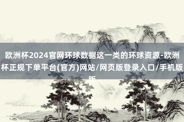 欧洲杯2024官网环球数据这一类的环球资源-欧洲杯正规下单平台(官方)网站/网页版登录入口/手机版