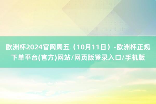 欧洲杯2024官网周五（10月11日）-欧洲杯正规下单平台(官方)网站/网页版登录入口/手机版