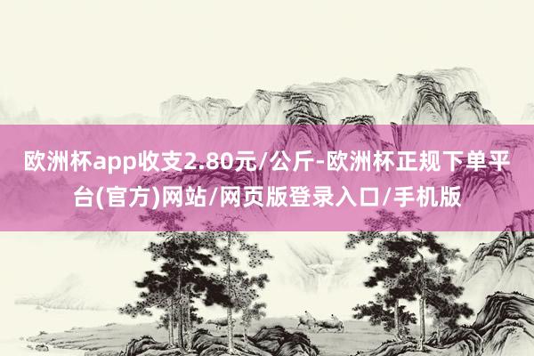 欧洲杯app收支2.80元/公斤-欧洲杯正规下单平台(官方)网站/网页版登录入口/手机版