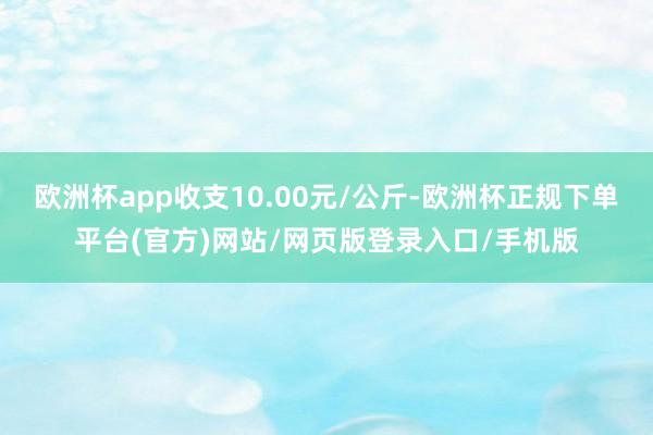 欧洲杯app收支10.00元/公斤-欧洲杯正规下单平台(官方)网站/网页版登录入口/手机版