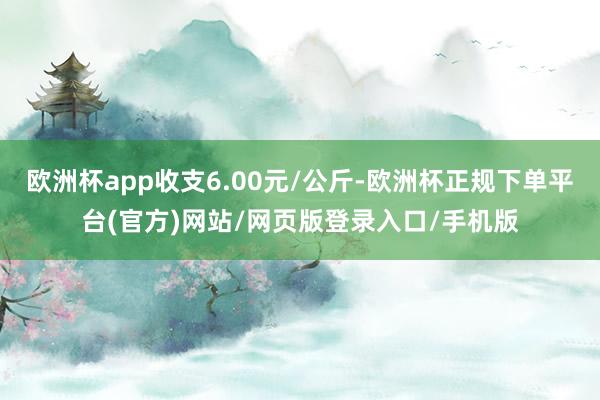 欧洲杯app收支6.00元/公斤-欧洲杯正规下单平台(官方)网站/网页版登录入口/手机版