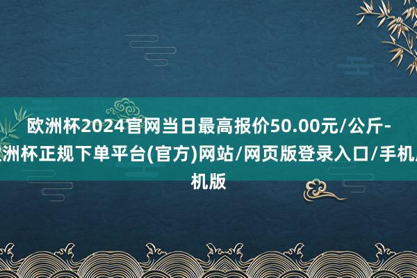 欧洲杯2024官网当日最高报价50.00元/公斤-欧洲杯正规下单平台(官方)网站/网页版登录入口/手机版