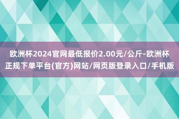 欧洲杯2024官网最低报价2.00元/公斤-欧洲杯正规下单平台(官方)网站/网页版登录入口/手机版