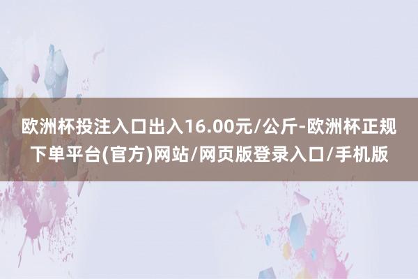 欧洲杯投注入口出入16.00元/公斤-欧洲杯正规下单平台(官方)网站/网页版登录入口/手机版