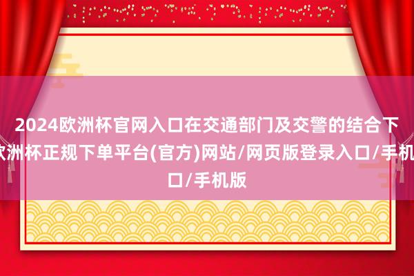 2024欧洲杯官网入口在交通部门及交警的结合下-欧洲杯正规下单平台(官方)网站/网页版登录入口/手机版