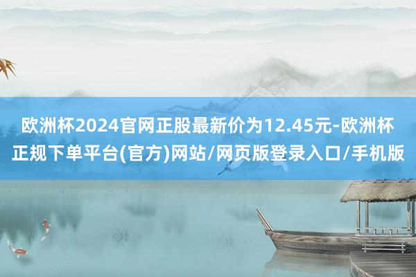 欧洲杯2024官网正股最新价为12.45元-欧洲杯正规下单平台(官方)网站/网页版登录入口/手机版