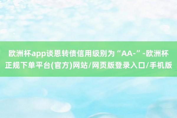 欧洲杯app谈恩转债信用级别为“AA-”-欧洲杯正规下单平台(官方)网站/网页版登录入口/手机版