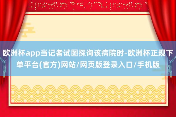 欧洲杯app当记者试图探询该病院时-欧洲杯正规下单平台(官方)网站/网页版登录入口/手机版