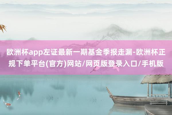 欧洲杯app左证最新一期基金季报走漏-欧洲杯正规下单平台(官方)网站/网页版登录入口/手机版