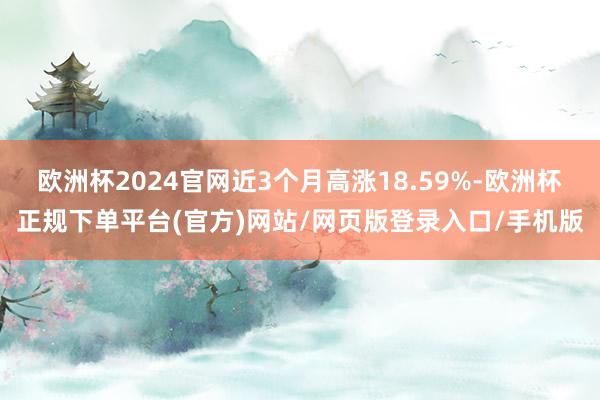 欧洲杯2024官网近3个月高涨18.59%-欧洲杯正规下单平台(官方)网站/网页版登录入口/手机版