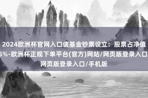 2024欧洲杯官网入口该基金钞票设立：股票占净值比99.45%-欧洲杯正规下单平台(官方)网站/网页版登录入口/手机版