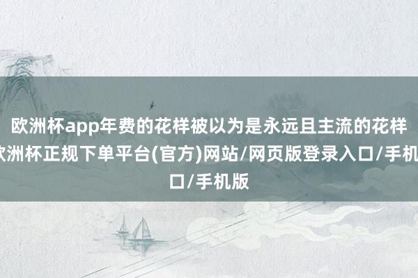 欧洲杯app年费的花样被以为是永远且主流的花样-欧洲杯正规下单平台(官方)网站/网页版登录入口/手机版