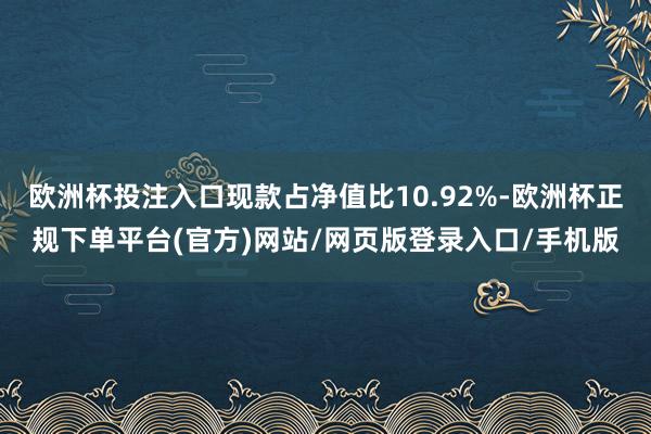 欧洲杯投注入口现款占净值比10.92%-欧洲杯正规下单平台(官方)网站/网页版登录入口/手机版