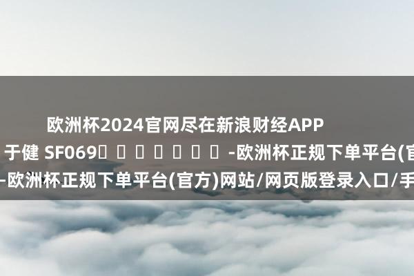 欧洲杯2024官网尽在新浪财经APP            						牵扯裁剪：于健 SF069							-欧洲杯正规下单平台(官方)网站/网页版登录入口/手机版