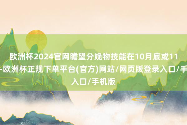 欧洲杯2024官网瞻望分娩物技能在10月底或11月初-欧洲杯正规下单平台(官方)网站/网页版登录入口/手机版