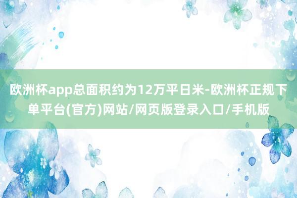 欧洲杯app总面积约为12万平日米-欧洲杯正规下单平台(官方)网站/网页版登录入口/手机版