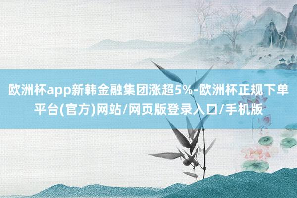 欧洲杯app新韩金融集团涨超5%-欧洲杯正规下单平台(官方)网站/网页版登录入口/手机版