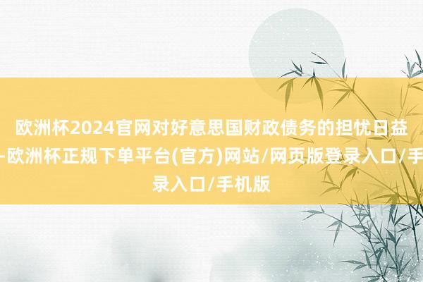 欧洲杯2024官网对好意思国财政债务的担忧日益加重-欧洲杯正规下单平台(官方)网站/网页版登录入口/手机版