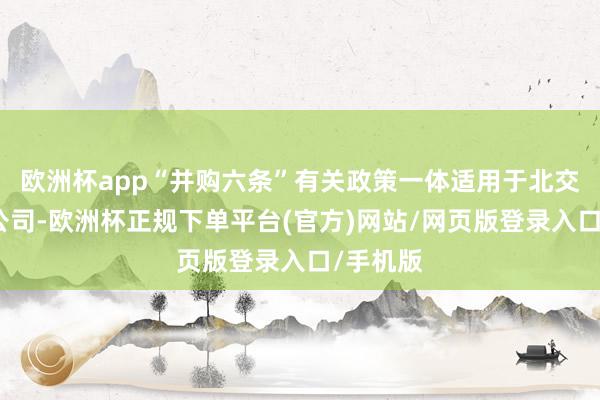 欧洲杯app“并购六条”有关政策一体适用于北交所上市公司-欧洲杯正规下单平台(官方)网站/网页版登录入口/手机版