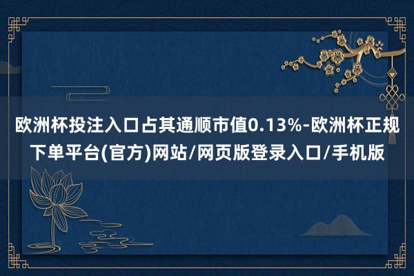 欧洲杯投注入口占其通顺市值0.13%-欧洲杯正规下单平台(官方)网站/网页版登录入口/手机版