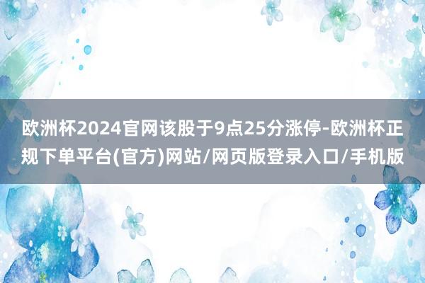 欧洲杯2024官网该股于9点25分涨停-欧洲杯正规下单平台(官方)网站/网页版登录入口/手机版