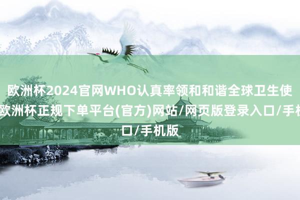 欧洲杯2024官网WHO认真率领和和谐全球卫生使命-欧洲杯正规下单平台(官方)网站/网页版登录入口/手机版