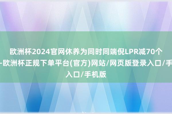 欧洲杯2024官网休养为同时同端倪LPR减70个基点-欧洲杯正规下单平台(官方)网站/网页版登录入口/手机版