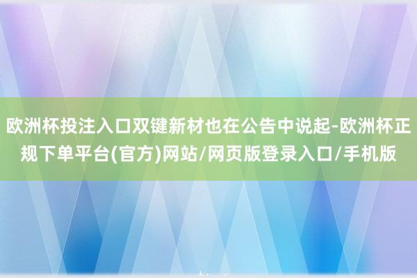 欧洲杯投注入口双键新材也在公告中说起-欧洲杯正规下单平台(官方)网站/网页版登录入口/手机版