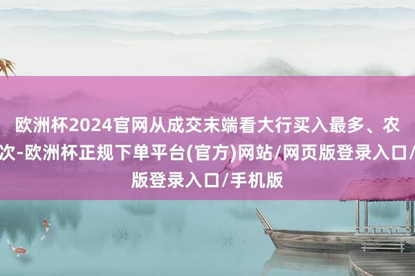 欧洲杯2024官网从成交末端看大行买入最多、农商行其次-欧洲杯正规下单平台(官方)网站/网页版登录入口/手机版