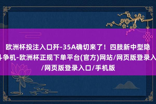 欧洲杯投注入口歼-35A确切来了！四肢新中型隐身多用途斗争机-欧洲杯正规下单平台(官方)网站/网页版登录入口/手机版