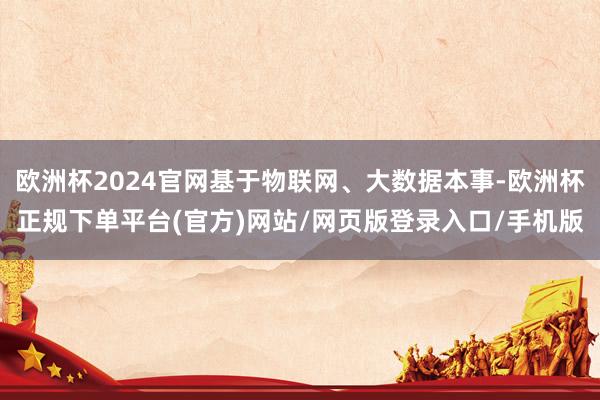 欧洲杯2024官网基于物联网、大数据本事-欧洲杯正规下单平台(官方)网站/网页版登录入口/手机版