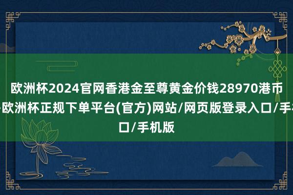 欧洲杯2024官网香港金至尊黄金价钱28970港币/两-欧洲杯正规下单平台(官方)网站/网页版登录入口/手机版