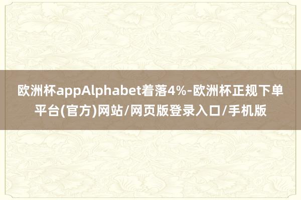 欧洲杯appAlphabet着落4%-欧洲杯正规下单平台(官方)网站/网页版登录入口/手机版