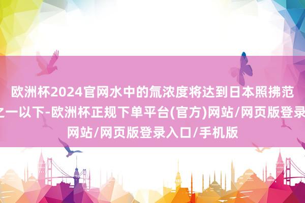 欧洲杯2024官网水中的氚浓度将达到日本照拂范例的四相等之一以下-欧洲杯正规下单平台(官方)网站/网页版登录入口/手机版