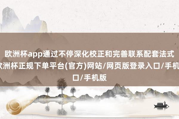 欧洲杯app通过不停深化校正和完善联系配套法式-欧洲杯正规下单平台(官方)网站/网页版登录入口/手机版