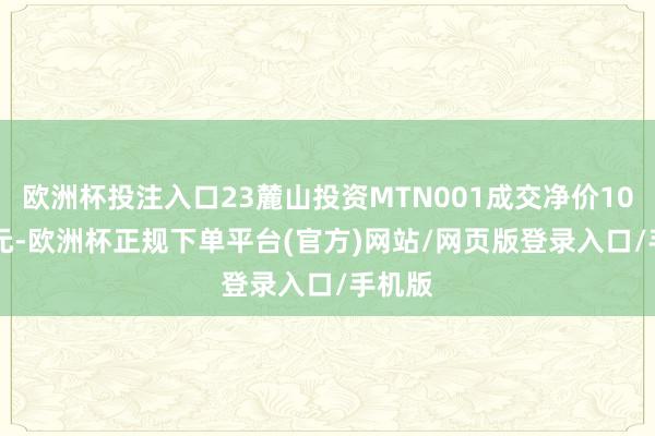 欧洲杯投注入口23麓山投资MTN001成交净价101.64元-欧洲杯正规下单平台(官方)网站/网页版登录入口/手机版