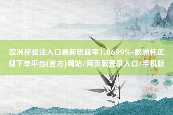 欧洲杯投注入口最新收益率1.8699%-欧洲杯正规下单平台(官方)网站/网页版登录入口/手机版