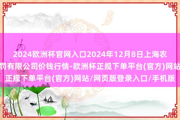 2024欧洲杯官网入口2024年12月8日上海农居品中心批发市集估计处罚有限公司价钱行情-欧洲杯正规下单平台(官方)网站/网页版登录入口/手机版