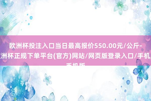 欧洲杯投注入口当日最高报价550.00元/公斤-欧洲杯正规下单平台(官方)网站/网页版登录入口/手机版