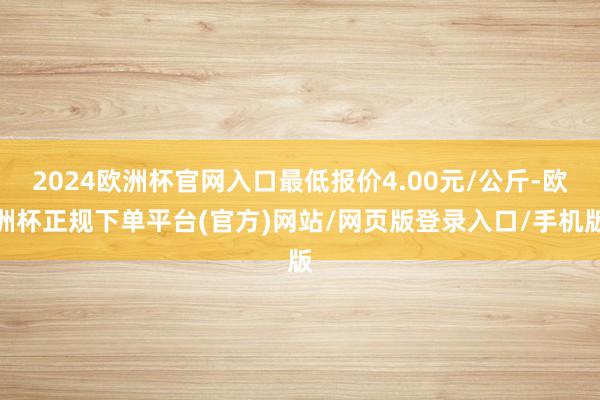 2024欧洲杯官网入口最低报价4.00元/公斤-欧洲杯正规下单平台(官方)网站/网页版登录入口/手机版