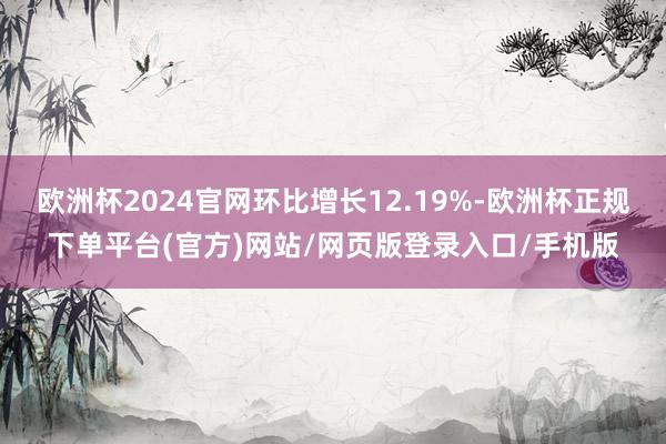 欧洲杯2024官网环比增长12.19%-欧洲杯正规下单平台(官方)网站/网页版登录入口/手机版