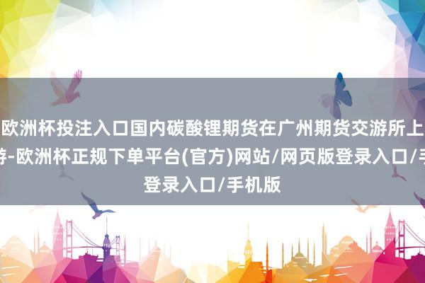 欧洲杯投注入口国内碳酸锂期货在广州期货交游所上市交游-欧洲杯正规下单平台(官方)网站/网页版登录入口/手机版