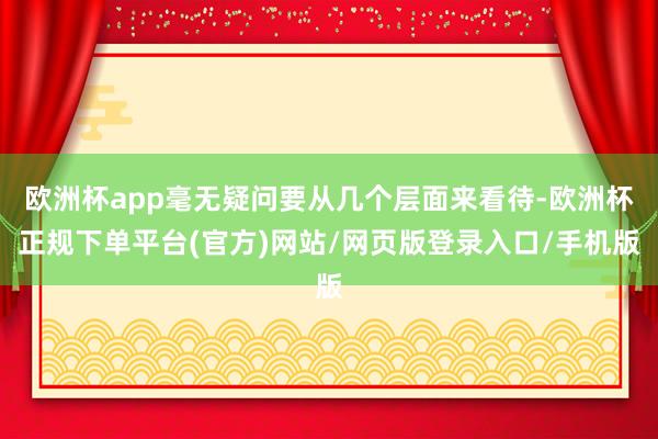 欧洲杯app毫无疑问要从几个层面来看待-欧洲杯正规下单平台(官方)网站/网页版登录入口/手机版