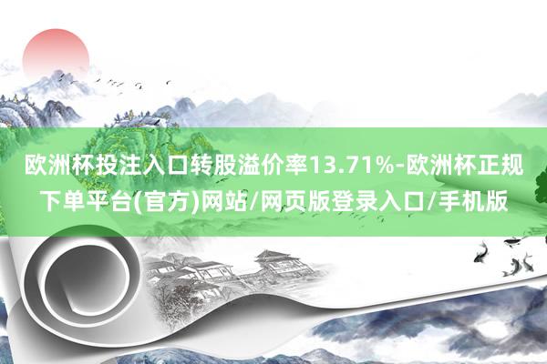 欧洲杯投注入口转股溢价率13.71%-欧洲杯正规下单平台(官方)网站/网页版登录入口/手机版