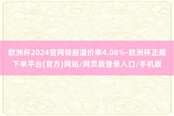 欧洲杯2024官网转股溢价率4.08%-欧洲杯正规下单平台(官方)网站/网页版登录入口/手机版